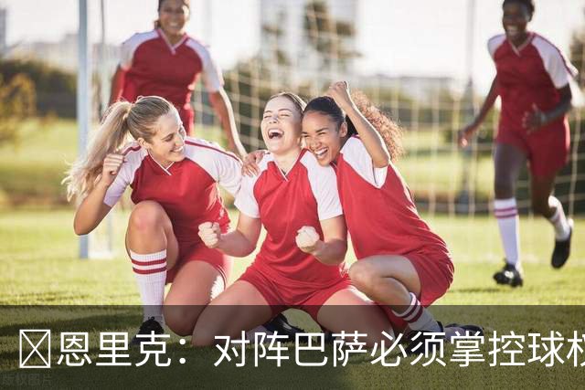 ​恩里克：对阵巴萨必须掌控球权，这是我最看重的对手