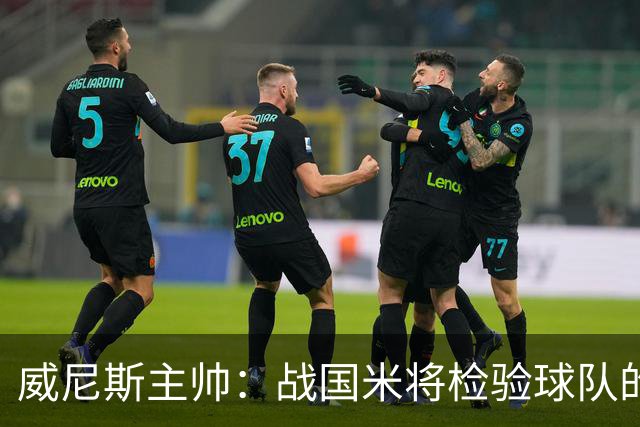 威尼斯主帅:战国米将检验球队的竞争力,他们并非不可战胜